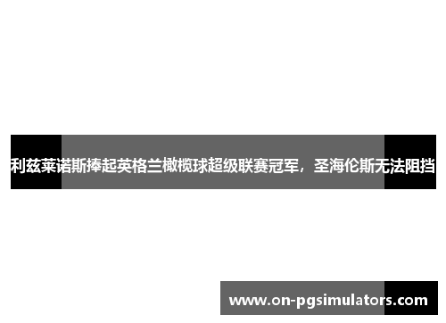 利兹莱诺斯捧起英格兰橄榄球超级联赛冠军，圣海伦斯无法阻挡