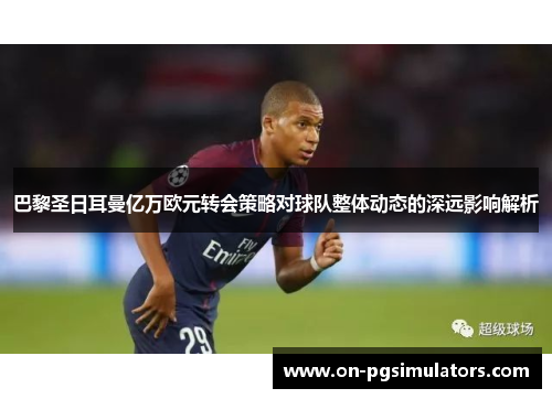 巴黎圣日耳曼亿万欧元转会策略对球队整体动态的深远影响解析
