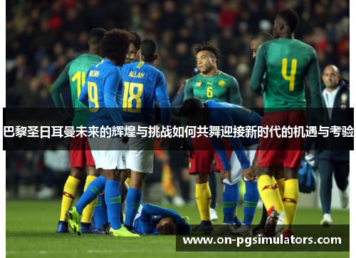 巴黎圣日耳曼未来的辉煌与挑战如何共舞迎接新时代的机遇与考验