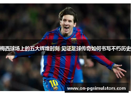 梅西球场上的五大辉煌时刻 见证足球传奇如何书写不朽历史