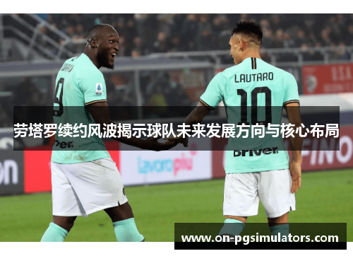 劳塔罗续约风波揭示球队未来发展方向与核心布局