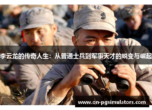 李云龙的传奇人生：从普通士兵到军事天才的蜕变与崛起