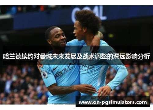哈兰德续约对曼城未来发展及战术调整的深远影响分析