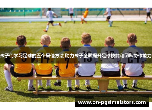 孩子们学习足球的五个最佳方法 助力孩子全面提升足球技能和团队协作能力