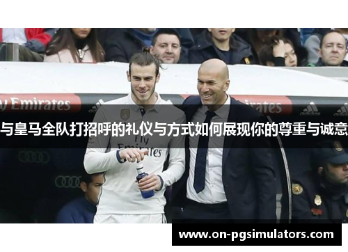 与皇马全队打招呼的礼仪与方式如何展现你的尊重与诚意