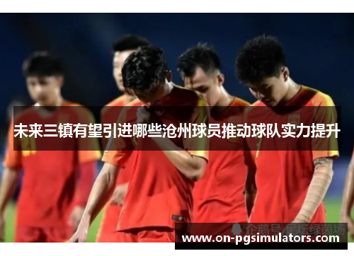未来三镇有望引进哪些沧州球员推动球队实力提升