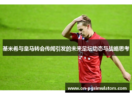 基米希与皇马转会传闻引发的未来足坛动态与战略思考