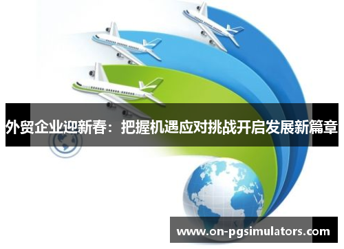 外贸企业迎新春：把握机遇应对挑战开启发展新篇章