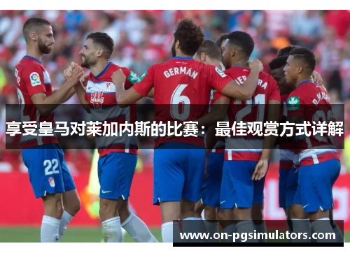 享受皇马对莱加内斯的比赛：最佳观赏方式详解
