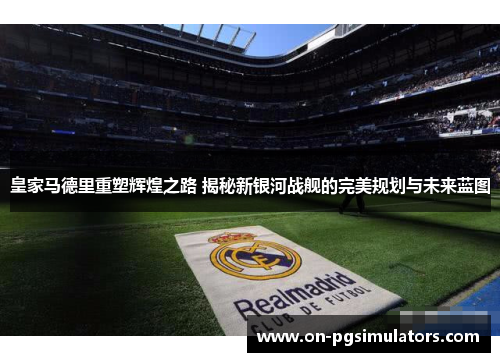 皇家马德里重塑辉煌之路 揭秘新银河战舰的完美规划与未来蓝图