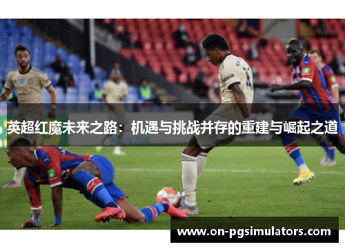 英超红魔未来之路：机遇与挑战并存的重建与崛起之道
