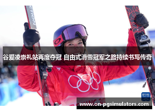 谷爱凌崇礼站再度夺冠 自由式滑雪冠军之路持续书写传奇