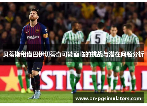 贝蒂斯租借巴伊切蒂奇可能面临的挑战与潜在问题分析 贝蒂斯租借巴伊切蒂奇可能面临的挑战与潜在问题分析