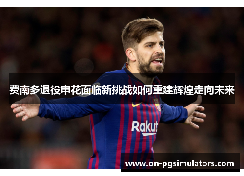 费南多退役申花面临新挑战如何重建辉煌走向未来 费南多退役申花面临新挑战如何重建辉煌走向未来