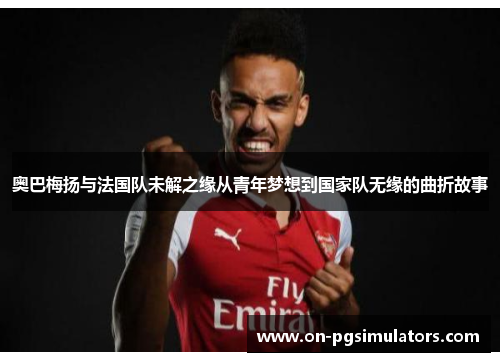 奥巴梅扬与法国队未解之缘从青年梦想到国家队无缘的曲折故事 奥巴梅扬与法国队未解之缘从青年梦想到国家队无缘的曲折故事