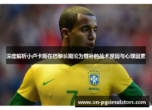 深度解析小卢卡斯在巴黎长期沦为替补的战术原因与心理因素