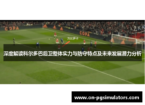 深度解读科尔多巴后卫整体实力与防守特点及未来发展潜力分析