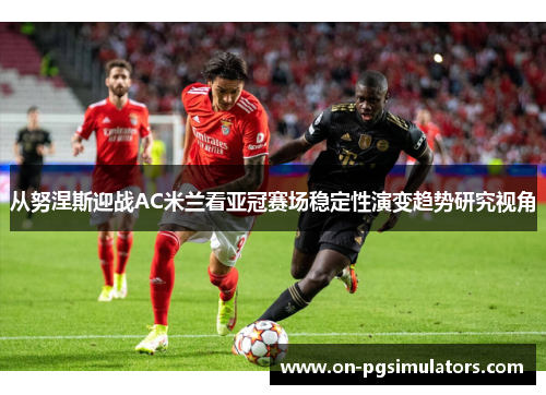 从努涅斯迎战AC米兰看亚冠赛场稳定性演变趋势研究视角
