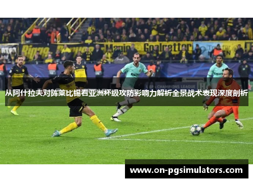 从阿什拉夫对阵莱比锡看亚洲杯级攻防影响力解析全景战术表现深度剖析