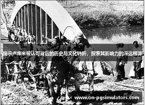 揭示卢库米被认可背后的历史与文化转折,探索其影响力的深远根源 揭示卢库米被认可背后的历史与文化转折,探索其影响力的深远根源