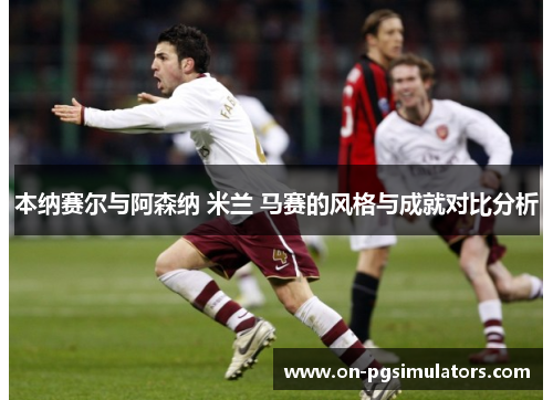 本纳赛尔与阿森纳 米兰 马赛的风格与成就对比分析 本纳赛尔与阿森纳 米兰 马赛的风格与成就对比分析