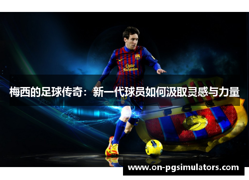 梅西的足球传奇：新一代球员如何汲取灵感与力量