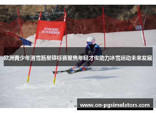 欧洲青少年滑雪新星锦标赛聚焦年轻才俊助力冰雪运动未来发展