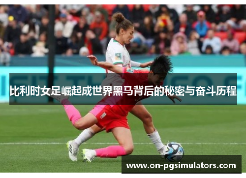 比利时女足崛起成世界黑马背后的秘密与奋斗历程