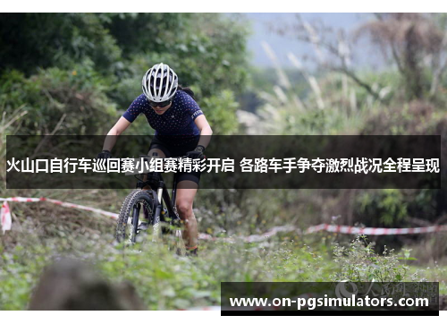 火山口自行车巡回赛小组赛精彩开启 各路车手争夺激烈战况全程呈现