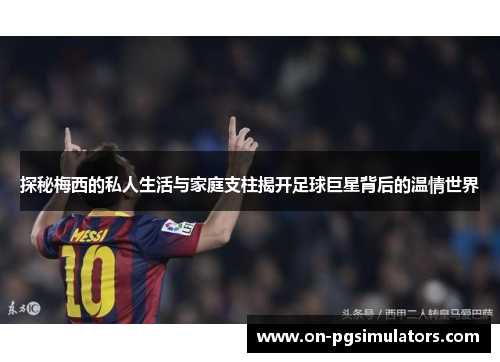 探秘梅西的私人生活与家庭支柱揭开足球巨星背后的温情世界